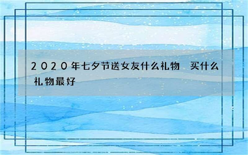 2020年七夕节送女友什么礼物 买什么礼物最好